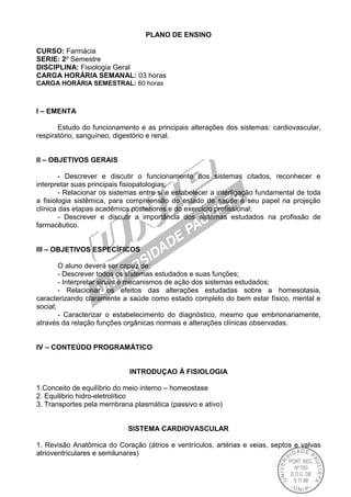 PLANO DE ENSINO
CURSO: Farmácia
SERIE: 2º Semestre
DISCIPLINA: Fisiologia Geral
CARGA HORÁRIA SEMANAL: 03 horas
CARGA HORÁRIA SEMESTRAL: 60 horas
I – EMENTA
Estudo do funcionamento e as principais alterações dos sistemas: cardiovascular,
respiratório, sanguíneo, digestório e renal.
II – OBJETIVOS GERAIS
- Descrever e discutir o funcionamento dos sistemas citados, reconhecer e
interpretar suas principais fisiopatologias;
- Relacionar os sistemas entre si e estabelecer a interligação fundamental de toda
a fisiologia sistêmica, para compreensão do estado de saúde e seu papel na projeção
clínica das etapas acadêmica posteriores e do exercício profissional;
- Descrever e discutir a importância dos sistemas estudados na profissão de
farmacêutico.
III – OBJETIVOS ESPECÍFICOS
O aluno deverá ser capaz de:
- Descrever todos os sistemas estudados e suas funções;
- Interpretar sinais e mecanismos de ação dos sistemas estudados;
- Relacionar os efeitos das alterações estudadas sobre a homesotasia,
caracterizando claramente a saúde como estado completo do bem estar físico, mental e
social;
- Caracterizar o estabelecimento do diagnóstico, mesmo que embrionariamente,
através da relação funções orgânicas normais e alterações clínicas observadas.
IV – CONTEÚDO PROGRAMÁTICO
INTRODUÇAO À FISIOLOGIA
1.Conceito de equilíbrio do meio interno – homeostase
2. Equilibrio hidro-eletrolítico
3. Transportes pela membrana plasmática (passivo e ativo)
SISTEMA CARDIOVASCULAR
1. Revisão Anatômica do Coração (átrios e ventrículos, artérias e veias, septos e valvas
atrioventriculares e semilunares)
 