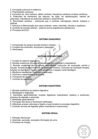 2. Circulação pulmonar e sistêmica
3. Propriedades cardíacas
4. Conceitos de: ciclo cardíaco, débito cardíaco, frequência cardíaca e bulhas cardíacas.
5. Potenciais de membrana (de repouso, de ação, de repolarização), valores de
potenciais; importância do potencial cardíaco x antiarrítmicos
6. Ritmicidade cardíaca – estruturas que a controla; marcapasso natural, ectópico e
artificial.
7. Estrutura e diferenciação dos vasos (artérias, veias, arteríolas, vênulas e capilares)
8. Controle de pressão arterial – sistema renina-angiotensina-aldosterona.
9. Príncipios de ECG.
SISTEMA SANGUÍNEO
1. Composição do sangue (porção líquida e celular)
2. Funções dos eritrócitos, leucócitos e plaquetas
3. Hemostasia
SISTEMA RESPIRATÓRIO
1. Função do sistema respiratório.
2. Revisão anatômica e funcional: vias aéreas (de condução e respiratória).
3. Revisão anatômica dos músculos respiratórios (músculos da inspiração normal e
forçada: funções destes músculos na expansão torácica; músculos da expiração forçada:
funções na expiração), espaço morto anatômico e espaço morto fisiológico.
4. Mecânica respiratória: inspiração e expiração.
5. Volumes e capacidades pulmonares.
6. Transporte de gases.
7. Controle da respiração.
SISTEMA DIGESTÓRIO
1. Revisão anatômica do sistema digestório
2. Mastigação e deglutição
3. Secreções gastrintestinais: funções digestivas (caboidratos, lípideos e proteínas),
produtos da digestão e absorção
4. Motilidade gastrintestinal
5. Formação das fezes e mecanismo defecação
6. Glândulas anexas: pâncreas e fígado e suas funções no processo digestório
7. Controle nervoso da digestão (plexo mioentérico e submucoso)
SISTEMA RENAL
1. Filtração Glomerular
2. Absorção, secreção, excreção e formação da urina
3. Processo da micção.
 