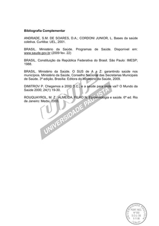 Bibliografia Complementar
ANDRADE, S.M. DE SOARES, D.A.; CORDONI JUNIOR, L. Bases da saúde
coletiva. Curitiba: UEL, 2001.
BRASIL. Ministério da Saúde. Programas de Saúde. Disponível em:
www.saude.gov.br (2009 fev. 22)
BRASIL. Constituição da República Federativa do Brasil. São Paulo: IMESP;
1988.
BRASIL. Ministério da Saúde. O SUS de A a Z: garantindo saúde nos
municípios. Ministério da Saúde, Conselho Nacional das Secretarias Municipais
de Saúde. 3ª edição. Brasília: Editora do Ministério da Saúde, 2009.
DIMITROV P. Chegamos a 2000 D.C., e a saúde para onde vai? O Mundo da
Saúde 2000; 24(1) 19-30.
ROUQUAYROL, M. Z.; ALMEIDA, FILHO N. Epidemiologia e saúde. 6ª ed. Rio
de Janeiro: Medsi, 2003.
 