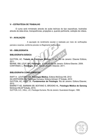 V – ESTRATÉGIA DE TRABALHO
O curso será ministrado através de aulas teóricas do tipo expositivas, ilustradas
através de data-show, transparências, projeções e, quando pertinente, exibição de vídeos.
VI – AVALIAÇÃO
A apuração do rendimento escolar é realizada por meio de verificações
parciais e exames, conforme previsto no Regimento Institucional.
VII – BIBLIOGRAFIA
BIBLIOGRAFIA BÁSICA
GUYTON, AC. Tratado de Fisiologia Médica. 12 ed., Rio de Janeiro: Elsevier Editora,
2011.
BERNE, RM, LEVY, MN. Fisiologia. 6o
edição Rio de Janeiro: Editora Elsevier, 2009.
CONTANZO, L. Fisiologia. 4 ed., Rio de Janeiro: Elsevier, 2011.
BIBLIOGRAFIA COMPLEMENTAR
RAFF H; LEVITZKY GM. Fisiologia Médica, Editora McGraw-Hill, 2012
SILVERTHORN DU. Fisiologia Humana. Editora Artmed, 5ª Edição, 2010
GUYTON, AC, HALL, JE. Fundamentos de Fisiologia. Rio de Janeiro: Editora Elsevier,
2012.
BARRETT KE, BARMAN SB, BOITANO S, BROOKS HL, Fisiologia Médica de Ganong
McGraw-Hill,24ª Edição, 2014.
GUYTON, A.C.; HALL, J.E..Fisiologia Humana. Rio de Janeiro: Guanabara Koogan, 1998.
 