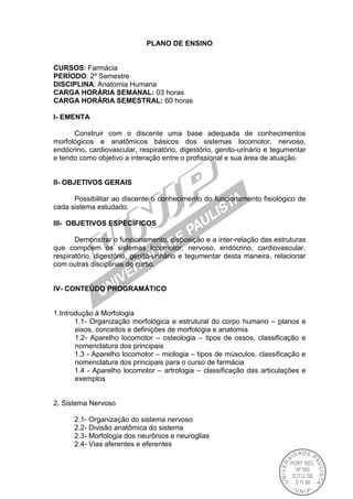 PLANO DE ENSINO
CURSOS: Farmácia
PERÍODO: 2º Semestre
DISCIPLINA: Anatomia Humana
CARGA HORÁRIA SEMANAL: 03 horas
CARGA HORÁRIA SEMESTRAL: 60 horas
I- EMENTA
Construir com o discente uma base adequada de conhecimentos
morfológicos e anatômicos básicos dos sistemas locomotor, nervoso,
endócrino, cardiovascular, respiratório, digestório, genito-urinário e tegumentar
e tendo como objetivo a interação entre o profissional e sua área de atuação.
II- OBJETIVOS GERAIS
Possibilitar ao discente o conhecimento do funcionamento fisiológico de
cada sistema estudado.
III- OBJETIVOS ESPECÍFICOS
Demonstrar o funcionamento, disposição e a inter-relação das estruturas
que compõem os sistemas locomotor, nervoso, endócrino, cardiovascular,
respiratório, digestório, genito-urinário e tegumentar desta maneira, relacionar
com outras disciplinas do curso.
IV- CONTEÚDO PROGRAMÁTICO
1.Introdução à Morfologia
1.1- Organização morfológica e estrutural do corpo humano – planos e
eixos, conceitos e definições de morfologia e anatomia
1.2- Aparelho locomotor – osteologia – tipos de ossos, classificação e
nomenclatura dos principais
1.3 - Aparelho locomotor – miologia – tipos de músculos, classificação e
nomenclatura dos principais para o curso de farmácia
1.4 - Aparelho locomotor – artrologia – classificação das articulações e
exemplos
2. Sistema Nervoso
2.1- Organização do sistema nervoso
2.2- Divisão anatômica do sistema
2.3- Morfologia dos neurônios e neuroglias
2.4- Vias aferentes e eferentes
 