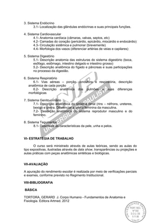 3. Sistema Endócrino
3.1- Localização das glândulas endócrinas e suas principais funções.
4. Sistema Cardiovascular
4.1- Anatomia cardíaca (câmaras, valvas, septos, etc)
4.2- Camadas do coração (pericárdio, epicárdio, miocárdio e endocárdio)
4.3- Circulação sistêmica e pulmonar (brevemente)
4.4- Morfologia dos vasos (diferenciar artérias de veias e capilares)
5. Sistema Digestório
5.1- Descrição anatomia das estruturas do sistema digestório (boca,
esôfago, estômago, intestino delgado e intestino grosso)
5.2- Descrição anatômica do fígado e pâncreas e suas participações
no processo da digestão.
6. Sistema Respiratório
6.1- Vias aéreas – porção condutora e respiratória, descrição
anatômica de cada porção
6.2- Descrição anatômica dos pulmões e suas diferenças
morfológicas
7. Sistema Genito-urinário
7.1- Descrição anatômica do sistema renal (rins – néfrons, ureteres,
bexiga e uretra. Diferenciar a uretra feminina da masculina.
7.2- Descrição anatômica do sistema reprodutor masculino e do
feminino.
8. Sistema Tegumentar
8.1- Descrever as características da pele, unha e pelos.
VI- ESTRATÉGIA DE TRABALHO
O curso será ministrado através de aulas teóricas, sendo as aulas do
tipo expositivas, ilustradas através de data show, transparências ou projeções e
aulas práticas com peças anatômicas sintéticas e biológicas.
VII-AVALlAÇÃO
A apuração do rendimento escolar é realizada por meio de verificações parciais
e exames, conforme previsto no Regimento Institucional.
VIII-BIBLIOGRAFIA
BÁSICA
TORTORA, GERARD J. Corpo Humano - Fundamentos de Anatomia e
Fisiologia. Editora Artmed. 2012
 