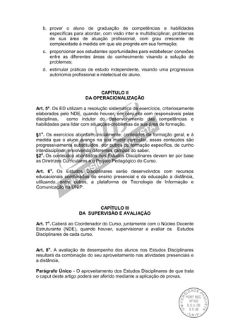 b. prover o aluno de graduação de competências e habilidades
específicas para abordar, com visão inter e multidisciplinar, problemas
de sua área de atuação profissional, com grau crescente de
complexidade à medida em que ele progride em sua formação;
c. proporcionar aos estudantes oportunidades para estabelecer conexões
entre as diferentes áreas do conhecimento visando a solução de
problemas;
d. estimular práticas de estudo independente, visando uma progressiva
autonomia profissional e intelectual do aluno.
CAPÍTULO II
DA OPERACIONALIZAÇÃO
Art. 5º. Os ED utilizam a resolução sistemática de exercícios, criteriosamente
elaborados pelo NDE, quando houver, em conjunto com responsáveis pelas
disciplinas, como indutor do desenvolvimento das competências e
habilidades para lidar com situações-problemas da sua área de formação.
§1o
. Os exercícios abordam, inicialmente, conteúdos de formação geral, e à
medida que o aluno avança na sua matriz curricular, esses conteúdos são
progressivamente substituídos por outros de formação específica, de cunho
interdisciplinar, envolvendo diferentes campos do saber.
§2o
. Os conteúdos abordados nos Estudos Disciplinares devem ter por base
as Diretrizes Curriculares e o Projeto Pedagógico do Curso.
Art. 6o
. Os Estudos Disciplinares serão desenvolvidos com recursos
educacionais combinados do ensino presencial e da educação a distância,
utilizando, entre outros, a plataforma de Tecnologia de Informação e
Comunicação da UNIP.
CAPÍTULO III
DA SUPERVISÃO E AVALIAÇÃO
Art. 7o
. Caberá ao Coordenador do Curso, juntamente com o Núcleo Docente
Estruturante (NDE), quando houver, supervisionar e avaliar os Estudos
Disciplinares de cada curso.
Art. 8o
. A avaliação de desempenho dos alunos nos Estudos Disciplinares
resultará da combinação do seu aproveitamento nas atividades presenciais e
a distância,
Parágrafo Único - O aproveitamento dos Estudos Disciplinares de que trata
o caput deste artigo poderá ser aferido mediante a aplicação de provas.
 