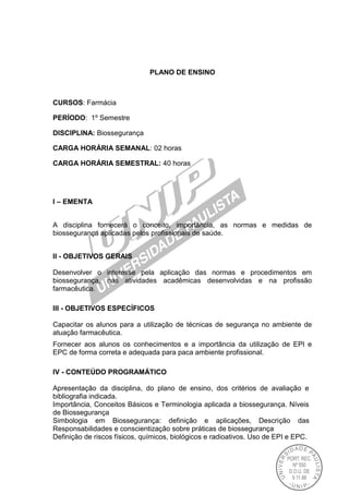 PLANO DE ENSINO
CURSOS: Farmácia
PERÍODO: 1º Semestre
DISCIPLINA: Biossegurança
CARGA HORÁRIA SEMANAL: 02 horas
CARGA HORÁRIA SEMESTRAL: 40 horas
I – EMENTA
A disciplina fornecerá o conceito, importância, as normas e medidas de
biossegurança aplicadas pelos profissionais de saúde.
II - OBJETIVOS GERAIS
Desenvolver o interesse pela aplicação das normas e procedimentos em
biossegurança, nas atividades acadêmicas desenvolvidas e na profissão
farmacêutica.
III - OBJETIVOS ESPECÍFICOS
Capacitar os alunos para a utilização de técnicas de segurança no ambiente de
atuação farmacêutica.
Fornecer aos alunos os conhecimentos e a importância da utilização de EPI e
EPC de forma correta e adequada para paca ambiente profissional.
IV - CONTEÚDO PROGRAMÁTICO
Apresentação da disciplina, do plano de ensino, dos critérios de avaliação e
bibliografia indicada.
Importância, Conceitos Básicos e Terminologia aplicada a biossegurança. Níveis
de Biossegurança
Simbologia em Biossegurança: definição e aplicações, Descrição das
Responsabilidades e conscientização sobre práticas de biossegurança
Definição de riscos físicos, químicos, biológicos e radioativos. Uso de EPI e EPC.
 