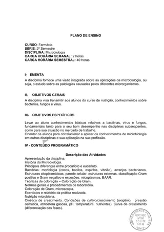 PLANO DE ENSINO
CURSO: Farmácia
SÉRIE: 2º Semestre
DISCIPLINA: Microbiologia
CARGA HORÁRIA SEMANAL: 2 horas
CARGA HORÁRIA SEMESTRAL: 40 horas
I- EMENTA
A disciplina fornece uma visão integrada sobre as aplicações da microbiologia, ou
seja, o estudo sobre as patologias causadas pelos diferentes microrganismos.
II- OBJETIVOS GERAIS
A disciplina visa transmitir aos alunos do curso de nutrição, conhecimentos sobre
bactérias, fungos e vírus.
III- OBJETIVOS ESPECÍFICOS
Levar ao aluno conhecimentos básicos relativos a bactérias, vírus e fungos,
fundamentais tanto para o seu bom desempenho nas disciplinas subseqüentes,
como para sua atuação no mercado de trabalho.
Orientar os alunos para correlacionar e aplicar os conhecimentos de microbiologia
em outras disciplinas e sua aplicação na sua profissão.
IV - CONTEÚDO PROGRAMÁTICO
Descrição das Atividades
Apresentação da disciplina.
História da Microbiologia.
Principais diferenças entre procarioto e eucarioto.
Bactérias: morfologia (cocos, bacilos, espirilos, vibrião), arranjos bacterianos.
Estruturas citoplasmáticas, parede celular, estruturas externas, classificação Gram
positivo e Gram negativo e exceções: micoplasmas, BAAR.
Técnicas de coloração – Coloração de Gram.
Normas gerais e procedimentos de laboratório.
Coloração de Gram, microscopia.
Exercícios e relatório da prática realizada.
Nutrição microbiana.
Cinética de crescimento. Condições de cultivo/crescimento (oxigênio, pressão
osmótica, atmosfera gasosa, pH, temperatura, nutrientes). Curva de crescimento
(diferenciação das fases).
 