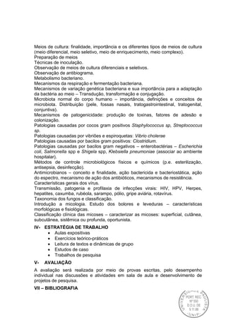 Meios de cultura: finalidade, importância e os diferentes tipos de meios de cultura
(meio diferencial, meio seletivo, meio de enriquecimento, meio complexo).
Preparação de meios
Técnicas de inoculação.
Observação de meios de cultura diferenciais e seletivos.
Observação de antibiograma.
Metabolismo bacteriano.
Mecanismos da respiração e fermentação bacteriana.
Mecanismos de variação genética bacteriana e sua importância para a adaptação
da bactéria ao meio – Transdução, transformação e conjugação.
Microbiota normal do corpo humano – importância, definições e conceitos de
microbiota. Distribuição (pele, fossas nasais, tratogastrointestinal, tratogenital,
conjuntiva).
Mecanismos de patogenicidade: produção de toxinas, fatores de adesão e
colonização.
Patologias causadas por cocos gram positivos Staphylococcus sp, Streptococcus
sp.
Patologias causadas por vibriões e espiroquetas: Vibrio cholerae
Patologias causadas por bacilos gram positivos: Clostridium.
Patologias causadas por bacilos gram negativos – enterobactérias – Escherichia
coli, Salmonella spp e Shigela spp, Klebsiella pneumoniae (associar ao ambiente
hospitalar).
Métodos de controle microbiológicos físicos e químicos (p.e. esterilização,
antisepsia, desinfecção).
Antimicrobianos – conceito e finalidade, ação bactericida e bacteriostática, ação
do espectro, mecanismo de ação dos antibióticos, mecanismos de resistência.
Características gerais dos vírus.
Transmissão, patogenia e profilaxia de infecções virais: HIV, HPV, Herpes,
hepatites, caxumba, rubéola, sarampo, pólio, gripe aviária, rotavírus.
Taxonomia dos fungos e classificação.
Introdução a micologia. Estudo dos bolores e leveduras – características
morfológicas e fisiológicas.
Classificação clínica das micoses – caracterizar as micoses: superficial, cutânea,
subcutânea, sistêmica ou profunda, oportunista.
IV- ESTRATÉGIA DE TRABALHO
Aulas expositivas
Exercícios teórico-práticos
Leitura de textos e dinâmicas de grupo
Estudos de caso
Trabalhos de pesquisa
V- AVALIAÇÃO
A avaliação será realizada por meio de provas escritas, pelo desempenho
individual nas discussões e atividades em sala de aula e desenvolvimento de
projetos de pesquisa.
VII – BIBLIOGRAFIA
 