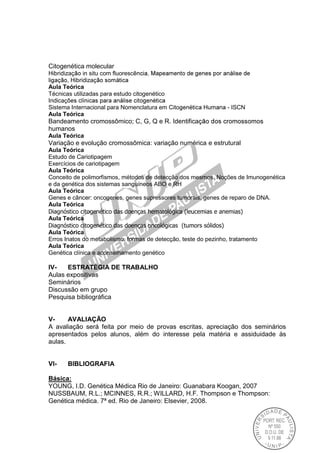 Citogenética molecular
Hibridizaç in situ com fluorescê
, Hibridizaç
Aula Teórica
Técnicas utilizadas para estudo citogenético
Indicaç
Sistema Internacional para Nomenclatura em Cito - ISCN
Aula Teórica
Bandeamento cromossômico; C, G, Q e R. Identificaç
humanos
Aula Teórica
Variação e evolução cromossômica: variação numérica e estrutural
Aula Teórica
Estudo de Cariotipagem
Exercícios de cariotipagem
Aula Teórica
Conceito de polimorfismos, métodos de detecção dos mesmos. Noções de Imunogenética
e da genética dos sistemas sanguíneos ABO e RH
Aula Teórica
Genes e câncer: oncogenes, genes supressores tumorais, genes de reparo de DNA.
Aula Teórica
Diagnóstico citogenético das doenças hematológica (leucemias e anemias)
Aula Teórica
Diagnóstico citogenético das doenças oncológicas (tumors sólidos)
Aula Teórica
Erros Inatos do metabolismo, formas de detecção, teste do pezinho, tratamento
Aula Teórica
Genética clínica e aconselhamento genético
IV- ESTRATÉGIA DE TRABALHO
Aulas expositivas
Seminários
Discussão em grupo
Pesquisa bibliográfica
V- AVALIAÇÃO
A avaliação será feita por meio de provas escritas, apreciação dos seminários
apresentados pelos alunos, além do interesse pela matéria e assiduidade às
aulas.
VI- BIBLIOGRAFIA
Básica:
YOUNG, I.D. Genética Médica Rio de Janeiro: Guanabara Koogan, 2007
NUSSBAUM, R.L.; MCINNES, R.R.; WILLARD, H.F. Thompson e Thompson:
Genética médica. 7ª ed. Rio de Janeiro: Elsevier, 2008.
 