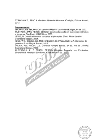 STRACHAN T, READ A. Genética Molecular Humana. 4a
edição, Editora Artmed,
2013
Complementar:
THOMPSON & THOMPSON: Genética Médica. Guanabara Koogan, 6ª ed. 2002.
MUSTACHI, ZAN e PERES, SERGIO. Genética baseada em evidências: sidromes
e heranças. São Paulo: CID Editora, 2000.
LEWIS, R. Genética humana: conceitos e aplicações. 5ª ed. Rio de Janeiro:
Guanabara Koogan, 2004.
KLUG, W.S.; CUMMINGS, M.R.; SPENCER, C.; PALLADINO, M.A. Conceitos de
genética. Porto Alegre: Artmed, 2010.
DUDEK, RW.; WILEY, J.E. Genética humana básica. 5ª ed. Rio de Janeiro:
Guanabara Koogan, 2009.
MUSTACCHI, Z. E PERES, SÉRGIO Genética Baseada em Evidências:
Síndromes e Heranças São Paulo, CID Editora 1ª Ed., 2000
 