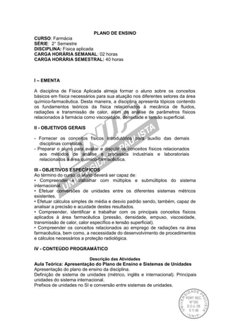 PLANO DE ENSINO
CURSO: Farmácia
SÉRIE: 2° Semestre
DISCIPLINA: Física aplicada
CARGA HORÁRIA SEMANAL: 02 horas
CARGA HORÁRIA SEMESTRAL: 40 horas
I – EMENTA
A disciplina de Física Aplicada almeja formar o aluno sobre os conceitos
básicos em física necessários para sua atuação nos diferentes setores da área
químico-farmacêutica. Desta maneira, a disciplina apresenta tópicos contendo
os fundamentos teóricos da física relacionados à mecânica de fluidos,
radiações e transmissão de calor, além da análise de parâmetros físicos
relacionados à farmácia como viscosidade, densidade e tensão superficial.
II - OBJETIVOS GERAIS
- Fornecer os conceitos físicos introdutórios para auxílio das demais
disciplinas correlatas.
- Preparar o aluno para avaliar e discutir os conceitos físicos relacionados
aos métodos de análise e processos industriais e laboratoriais
relacionados à área químico-farmacêutica.
III - OBJETIVOS ESPECÍFICOS
Ao término do curso, o aluno deverá ser capaz de:
• Compreender e trabalhar com múltiplos e submúltiplos do sistema
internacional.
• Efetuar conversões de unidades entre os diferentes sistemas métricos
existentes.
• Efetuar cálculos simples de média e desvio padrão sendo, também, capaz de
analisar a precisão e acuidade destes resultados.
• Compreender, identificar e trabalhar com os principais conceitos físicos
aplicados à área farmacêutica (pressão, densidade, empuxo, viscosidade,
transmissão de calor, calor específico e tensão superficial).
• Compreender os conceitos relacionados ao emprego de radiações na área
farmacêutica, bem como, a necessidade do desenvolvimento de procedimentos
e cálculos necessários a proteção radiológica.
IV - CONTEÚDO PROGRAMÁTICO
Descrição das Atividades
Aula Teórica: Apresentação do Plano de Ensino e Sistemas de Unidades
Apresentação do plano de ensino da disciplina.
Definição de sistema de unidades (métrico, inglês e internacional). Principais
unidades do sistema internacional.
Prefixos de unidades no SI e conversão entre sistemas de unidades.
 