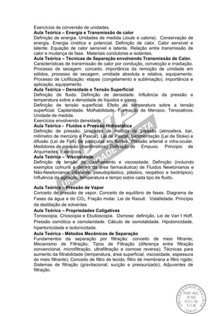 Exercícios de conversão de unidades.
Aula Teórica – Energia e Transmissão de calor
Definição de energia. Unidades de medida (Joule e caloria). Conservação de
energia. Energia cinética e potencial. Definição de calor. Calor sensível e
latente. Equação de calor sensível e latente. Relação entre transmissão de
calor e mudança de fase. Materiais condutores e isolantes.
Aula Teórica – Técnicas de Separação envolvendo Transmissão de Calor.
Características de transmissão de calor por condução, convecção e irradiação.
Processo de secagem: conceito, importância da remoção de umidade em
sólidos, processo de secagem, umidade absoluta e relativa, equipamento.
Processo de Liofilização: etapas (congelamento e sublimação), importância e
aplicação, equipamento.
Aula Teórica – Densidade e Tensão Superficial
Definição de fluido. Definição de densidade. Influência da pressão e
temperatura sobre a densidade de líquidos e gases.
Definição de tensão superficial. Efeito da temperatura sobre a tensão
superficial. Capilaridade. Molhabilidade. Formação de Menisco. Tensoativos.
Unidade de medida.
Exercícios envolvendo densidade.
Aula Teórica - Fluidos e Pressão Hidrostática
Definição de pressão. Unidades de medida de pressão (atmosfera, bar,
milímetro de mercúrio e Pascal). Lei de Pascal. Sedimentação (Lei de Stoke) e
difusão (Lei de Fick) de partículas em fluidos. Pressão arterial e intra-ocular.
Medidores de pressão (manômetros). Definição de Empuxo. Princípio de
Arquimedes. Exercícios.
Aula Teórica – Viscosidade
Definição de tensão de cisalhamento e viscosidade. Definição (incluindo
exemplos comuns e dentro da área farmacêutica) de Fluidos Newtonianos e
Não-Newtonianos (dilatante, pseudoplástico, plástico, reopético e tixotrópico).
Influência da agitação, temperatura e tempo sobre cada tipo de fluido.
Aula Teórica – Pressão de Vapor
Conceito de pressão de vapor. Conceito de equilíbrio de fases. Diagrama de
Fases da água e do CO2. Fração molar. Lei de Raoult. Volatilidade. Princípio
da destilação de solventes
Aula Teórica – Propriedades Coligativas
Tonoscopia, Crioscopia e Ebulioscopia. Osmose: definição. Lei de Van´t Hoff.
Pressão osmótica e osmolaridade. Cálculo de osmolalidade. Hipotonicidade,
hipertonicidade e isotonicidade.
Aula Teórica - Métodos Mecânicos de Separação
Fundamentos da separação por filtração: conceito de meio filtrante;
Mecanismo de Filtração; Tipos de Filtração (diferença entre filtração
convencional, microfiltração, ultrafiltração e osmose reversa); Técnicas para
aumento da filtrabilidade (temperatura, área superficial, viscosidade, espessura
do meio filtrante); Conceito de filtro de tecido, filtro de membrana e filtro rígido;
Sistemas de filtração (gravitacional, sucção e pressurizado); Adjuvantes de
filtração.
 