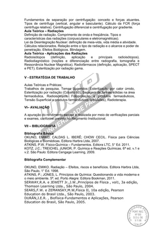 Fundamentos de separação por centrifugação: conceito e forças atuantes.
Tipos de centrífuga (vertical, angular e basculante). Cálculo da FCR (força
centrífuga relativa). Centrifugação diferencial e centrifugação por gradiente.
Aula Teórica – Radiações
Definição de radiação. Comprimento de onda e freqüência. Tipos e
características das radiações (corpusculares e eletromagnéticas).
Lei da Desintegração Nuclear: definição de meia-vida, vida média e atividade.
Cálculos relacionados. Relação entre o tipo de radiação e o alcance e poder de
penetração. Efeitos Biológicos. Blindagem.
Aula Teórica - Aplicações das Radiações
Radioisótopos (definição, aplicação e principais radioisótopos).
Radiodiagnóstico (noções e diferenciação entre radiografia, tomografia e
Ressonância Nuclear Magnética). Radiofármacos (definição, aplicação, SPECT
e PET). Esterilização por radiação gama.
V - ESTRATÉGIA DE TRABALHO
Aulas Teóricas e Práticas;
Trabalhos de pesquisa. Temas Sugeridos: Esterilização por calor úmido,
Esterilização por radiação (Cobalto 60), Secagem de formas sólidas na área
farmacêutica, Radioisótopos, Fotoproteção e produtos farmacêuticos,
Tensão Superficial e produtos farmacêuticos (emulsões), Radioterapia.
VI– AVALIAÇÃO
A apuração do rendimento escolar é realizada por meio de verificações parciais
e exames, conforme previsto no Regimento Institucional.
VII – BIBLIOGRAFIA
Bibliografia Básica
OKUNO, EMIKO; CALDAS L. IBERÊ; CHOW CECIL. Física para Ciências
Biológicas e Biomédicas. Editora Harbra Ltda, 2007.
ATKINS, P.W. Físico-Química – Fundamentos. Editora LTC, 5° Ed. 2011.
KOTZ, J.C.; TREICHEL JUNIOR, P. Química e Reações Químicas. 6ª ed. v.1 e
v.2. São Paulo: Editora Cengage Learning, 2009.
Bibliografia Complementar
OKUNO, EMIKO. Radiação – Efeitos, riscos e benefícios. Editora Harbra Ltda,
São Paulo, 1° Ed. 1998.
ATKINS, P.; JONES, L. Princípios de Química: Questionando a vida moderna e
o meio ambiente. 5ª. ed. Porto Alegre: Editora Bookman, 2011.
SERWAY,R.A. e JEWETT Jr.,J.W.,Princípios de Física , vol1, 3a edição,
Thomson Learning Ltda., São Paulo, 2004.
SEARS,F.W. e ZEMANSKY,M.W,Física II, 10a edição, Pearson
Education do Brasil Ltda., São Paulo, 2003.
DURÁN,J.E.R. , Biofísica-Fundamentos e Aplicações, Pearson
Education do Brasil, São Paulo, 2005.
 