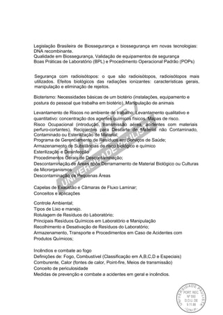 Legislação Brasileira de Biossegurança e biossegurança em novas tecnologias:
DNA recombinante.
Qualidade em Biossegurança, Validação de equipamentos de segurança
Boas Práticas de Laboratório (BPL) e Procedimento Operacional Padrão (POPs)
Segurança com radioisótopos: o que são radioisótopos, radioisótopos mais
utilizados. Efeitos biológicos das radiações ionizantes: características gerais,
manipulação e eliminação de rejeitos.
Bioterismo: Necessidades básicas de um biotério (instalações, equipamento e
postura do pessoal que trabalha em biotério). Manipulação de animais
Levantamento de Riscos no ambiente de trabalho: Levantamento qualitativo e
quantitativo: concentração dos agentes químicos físicos. Mapas de risco.
Risco Ocupacional (introdução, transmissão aérea, acidentes com materiais
perfuro-cortantes), Recipientes para Descarte de Material não Contaminado,
Contaminado ou Esterilização de Material;
Programa de Gerenciamento de Resíduos em Serviços de Saúde;
Armazenamento de Substâncias de risco biológico e químico
Esterilização e Desinfecção
Procedimentos Gerais de Descontaminação;
Descontaminação de Áreas após Derramamento de Material Biológico ou Culturas
de Microrganismos
Descontaminação de Pequenas Áreas
Capelas de Exaustão e Câmaras de Fluxo Laminar;
Conceitos e aplicações
Controle Ambiental;
Tipos de Lixo e manejo.
Rotulagem de Resíduos do Laboratório;
Principais Resíduos Químicos em Laboratório e Manipulação
Recolhimento e Desativação de Resíduos do Laboratório;
Armazenamento, Transporte e Procedimentos em Caso de Acidentes com
Produtos Químicos;
Incêndios e combate ao fogo
Definições de: Fogo, Combustível (Classificação em A,B,C,D e Especiais)
Comburente, Calor (fontes de calor, Point-fire, Meios de transmissão)
Conceito de periculosidade
Medidas de prevenção e combate a acidentes em geral e incêndios.
 