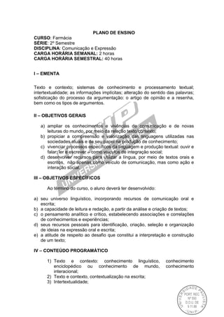 PLANO DE ENSINO
CURSO: Farmácia
SÉRIE: 2º Semestre
DISCIPLINA: Comunicação e Expressão
CARGA HORÁRIA SEMANAL: 2 horas
CARGA HORÁRIA SEMESTRAL: 40 horas
I – EMENTA
Texto e contexto; sistemas de conhecimento e processamento textual;
intertextualidade; as informações implícitas; alteração do sentido das palavras;
sofisticação do processo da argumentação: o artigo de opinião e a resenha,
bem como os tipos de argumentos.
II – OBJETIVOS GERAIS
a) ampliar os conhecimentos e vivências de comunicação e de novas
leituras do mundo, por meio da relação texto/contexto;
b) propiciar a compreensão e valorização das linguagens utilizadas nas
sociedades atuais e de seu papel na produção de conhecimento;
c) vivenciar processos específicos da linguagem e produção textual: ouvir e
falar; ler e escrever – como veículos de integração social;
d) desenvolver recursos para utilizar a língua, por meio de textos orais e
escritos, não apenas como veículo de comunicação, mas como ação e
interação social.
III – OBJETIVOS ESPECÍFICOS
Ao término do curso, o aluno deverá ter desenvolvido:
a) seu universo linguístico, incorporando recursos de comunicação oral e
escrita;
b) a capacidade de leitura e redação, a partir da análise e criação de textos;
c) o pensamento analítico e crítico, estabelecendo associações e correlações
de conhecimentos e experiências;
d) seus recursos pessoais para identificação, criação, seleção e organização
de ideias na expressão oral e escrita;
e) a atitude de respeito ao desafio que constitui a interpretação e construção
de um texto;
IV – CONTEÚDO PROGRAMÁTICO
1) Texto e contexto: conhecimento linguístico, conhecimento
enciclopédico ou conhecimento de mundo, conhecimento
interacional;
2) Texto e contexto, contextualização na escrita;
3) Intertextualidade;
 
