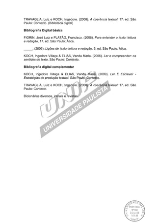 TRAVAGLIA, Luiz e KOCH, Ingedore. (2008). A coerência textual. 17. ed. São
Paulo: Contexto. (Biblioteca digital)
Bibliografia Digital básica
FIORIN, José Luiz e PLATÃO, Francisco. (2008). Para entender o texto: leitura
e redação. 17. ed. São Paulo: Ática.
_____. (2006). Lições de texto: leitura e redação. 5. ed. São Paulo: Ática.
KOCH, Ingedore Villaça & ELIAS, Vanda Maria. (2006). Ler e compreender: os
sentidos do texto. São Paulo: Contexto.
Bibliografia digital complementar
KOCH, Ingedore Villaça & ELIAS, Vanda Maria. (2009). Ler E Escrever -
Estratégias de produção textual. São Paulo: Contexto.
TRAVAGLIA, Luiz e KOCH, Ingedore. (2008). A coerência textual. 17. ed. São
Paulo: Contexto.
Dicionários diversos, jornais e revistas.
 
