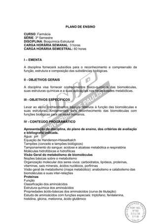 PLANO DE ENSINO
CURSO: Farmácia
SÉRIE: 3º Semestre
DISCIPLINA: Bioquímica Estrutural
CARGA HORÁRIA SEMANAL: 3 horas
CARGA HORÁRIA SEMESTRAL: 60 horas
I – EMENTA
A disciplina fornecerá subsídios para o reconhecimento e compreensão da
função, estrutura e composição das substâncias biológicas.
II - OBJETIVOS GERAIS
A disciplina visa fornecer conhecimentos físico-químicos das biomoléculas,
suas estruturas químicas e a suas aplicações nas necessidades metabólicas.
III - OBJETIVOS ESPECÍFICOS
Levar ao aluno conhecimentos básicos relativos à função das biomoléculas e
suas estruturas, fundamentais para reconhecimento das biomoléculas com
funções biológicas para os seres humanos.
IV - CONTEÚDO PROGRAMÁTICO
Apresentação da disciplina, do plano de ensino, dos critérios de avaliação
e bibliografia indicada.
Água: pH
Equação de Handerson-Hasselbalch
Tampões (conceito e tampões biológicos)
Tamponamento do sangue: acidose e alcalose metabólica e respiratória
Moléculas hidrofóbicas e hidrofílicas
Visão Geral do metabolismo de biomoléculas
Noções básicas sobre o metabolismo
Organização molecular dos seres vivos: carboidratos, lipídeos, proteínas,
vitaminas, sais minerais, ácidos nucléicos, porfirinas
Visão geral de metabolismo (mapa metabólico): anabolismo e catabolismo das
biomoléculas e suas inter-relações
Proteínas
Função
Classificação dos aminoácidos
Estrutura química dos aminoácidos
Propriedades ácido-básicas dos aminoácidos (curva de titulação)
Estudo de aminoácidos com funções especiais: triptofano, fenilalanina,
histidina, glicina, metionina, ácido glutâmico
 