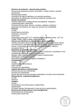 Estrutura de proteínas – desnaturação protéica
Estrutura das proteínas (primária, secundária:  hélice e folha , terciária,
quaternária)
Desnaturação protéica
Importância de alguns peptídeos: por exemplo aspartame
Importância do dobramento correto das proteínas: exemplo Príon
Estudo de proteínas
Proteínas globulares, metaloproteinas (hemoglobina, mioglobina,
metaloproteinases). Efeito Bohr
Proteínas fibrosas (seda, fibroína, queratina, colágeno e elastina)
Separação de proteínas: por carga, por tamanho, por solubilidade
Enzimas
Função
Nomenclatura enzimática
Cofatores e coenzimas
Isoenzimas
Enzimologia clinica (AST, ALT, fosfatase alcalina, fosfatase ácida, -GT, LD,
CKMM, CKMB, CKBB, amilase, lipase, aldolase)
Fatores que interferem na velocidade de reação enzimática
Cinética enzimática (perfil de energia de ativação com e sem enzima, fatores
que influenciam a atividade enzimática: temperatura, pH, concentração de
enzima, concentração de substrato, equação de Michaelis –Menten,
Lineweaver-Burk)
Regulação da atividade enzimática
Inibição da atividade enzimática (irreversíveis e reversíveis: competitivos e não
competitivos) usando as curvas acima descritas.
Relação entre inibidores enzimáticos e alguns medicamentos
Modificação covalente e alostérica
Retroalimentação positiva e negativa (“feedback”)
Carboidratos
Função
Classificação – nomenclatura.
Poder redutor
Derivados de carboidratos
Ligação glicosídica e polimerização
Estrutura química dos carboidratos
Isomeria dos carboidratos
Estudo das estruturas dos principais carboidratos e funções mais importantes
Glicoproteínas e glicosaminoglicanos
Função
Estrutura
Lipídeos
Função
Nomenclatura dos ácidos graxos e triglicerídeos
Classificação
Principais reações (hidrogenação, índice de iodo e saponificação)
Estrutura dos ácidos graxos e dos triacilgliceróis
Propriedades dos ácidos graxos
Ácidos graxos essenciais
 