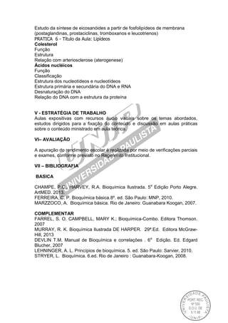 Estudo da síntese de eicosanóides a partir de fosfolipídeos de membrana
(postaglandinas, prostaciclinas, tromboxanos e leucotrienos)
PRATICA 6 - Título da Aula: Lipídeos
Colesterol
Função
Estrutura
Relação com arteriosclerose (aterogenese)
Ácidos nucléicos
Função
Classificação
Estrutura dos nucleotídeos e nucleotídeos
Estrutura primária e secundária do DNA e RNA
Desnaturação do DNA
Relação do DNA com a estrutura da proteína
V - ESTRATÉGIA DE TRABALHO
Aulas expositivas com recursos áudio visuais sobre os temas abordados,
estudos dirigidos para a fixação do conteúdo e discussão em aulas práticas
sobre o conteúdo ministrado em aula teórica.
VI– AVALIAÇÃO
A apuração do rendimento escolar é realizada por meio de verificações parciais
e exames, conforme previsto no Regimento Institucional.
VII – BIBLIOGRAFIA
BASICA
CHAMPE, P.C., HARVEY, R.A. Bioquímica Ilustrada. 5a
Edição Porto Alegre.
ArtMED. 2013.
FERREIRA, C. P. Bioquímica básica.8º. ed. São Paulo: MNP, 2010.
MARZZOCO, A. Bioquímica básica. Rio de Janeiro: Guanabara Koogan, 2007.
COMPLEMENTAR
FARREL, S. O. CAMPBELL, MARY K.; Bioquímica-Combo. Editora Thomson.
2007
MURRAY, R. K. Bioquímica Ilustrada DE HARPER. 29ª.Ed. Editora McGraw-
Hill, 2013
DEVLIN T.M. Manual de Bioquímica e correlações . 6a
Edição. Ed. Edgard
Blucher, 2007
LEHNINGER, A. L. Princípios de bioquímica. 5. ed. São Paulo: Sarvier, 2010.
STRYER, L. Bioquímica. 6.ed. Rio de Janeiro : Guanabara-Koogan, 2008.
 