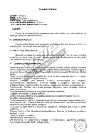PLANO DE ENSINO
CURSO: Farmácia
SERIE: 3º Semestre
DISCIPLINA: Fisiologia Aplicada
CARGA HORÁRIA SEMANAL: 2 horas
CARGA HORÁRIA SEMESTRAL: 40 horas
I – EMENTA
Estudo da fisiologia do sistema nervoso e sua inter-relação com outros sistemas na
regulação geral do organismo humano.
II – OBJETIVOS GERAIS
Estudar as funções do sistema nervoso (central e periférico) e sistema endócrino e
suas ligações com demais sistemas orgânicos.
III – OBJETIVOS ESPECÍFICOS
Capacitar o estudante a entender as funções neuronais, vias nervosas, circuitos
sensoriais e motores, assim como os mecanismos de ação dos hormônios e a integração
com os demais sistemas do organismo.
IV – CONTEÚDO PROGRAMÁTICO
Sistema Nervoso: Revisão e classificação anatômica: sistema nervoso central e sistema
nervoso periférico; Classificação fisiológica: sistema nervoso somático e visceral: órgãos e
estruturas de constituição, funções; Organização do sistema nervoso: Neurônios e células
da glia;
Fibras nervosas (mielínicas e amielínicas): tipos de fibras nervosas segundo o calibre,
velocidade de condução do impulso nervoso.
Sinapses: conceito, tipos (elétrica, química), funcionamento das sinapses;
neurotransmisores (excitatórios, inibitórios; ligação a receptores, potenciais pós-
sinápticos, fim da neutronsmissão); Receptores: classificação (funções e características)
Propriocepção; Funções da medula espinhal; Meninges: suas camadas, espaços
meníngeos e líquor.
Funções do tronco encefálico e Funções do Aparelhos Vestibular
Funções Cerebelares e Funções corticais
Sistema nervoso autônomo: organização, receptores, neurotransmissores, funções
Simpático e Parassimpático
Centro regulador hipotalâmico (inter-relação do sistema nervoso com sistema endócrino)
Vista da prova NP1. Sistema Endócrino: Definição de hormônios (natureza: lipossolúveis
e hidrossolúveis) e suas funções principais.
Mecanismo de ação hormonal: Receptores específicos, transporte pelo sangue e efeito
endócrino.
Sistema Endócrino:Eixo hipotálamo-hipófise-glândula. Controle de feedback negativo e
feedback positivo;
Glândulas e seus hormônios
Adenohipófise e Neurohipófise;
GH (hormônio do crescimento): funções e fisiopatologias: gigantismo, nanismo,
acromegalia, diminuição de GH na fase adulta
 