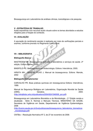 Biossegurança em Laboratórios de análises clinicas, toxicológicas e de pesquisa.
V - ESTRATÉGIA DE TRABALHO
Aulas expositivas com recursos áudio visuais sobre os temas abordados e estudos
dirigidos para a fixação do conteúdo.
VI– AVALIAÇÃO
A apuração do rendimento escolar é realizada por meio de verificações parciais e
exames, conforme previsto no Regimento Institucional.
VII – BIBLIOGRAFIA
Bibliografia Básica
MASTROENI MF. Biossegurança aplicada a laboratórios e serviços de saúde. 2ª
edição, Editora Ateneu, 2005.
BINSFELD PC. Biosseguranca em biotecnologia. Editora: Interciência, 2005.
HIRATA MH ; MANCINI FILHO J. Manual de biosseguranca. Editora: Manole,
2002
Bibliografia Complementar
CARVALHO PR. Boas praticas quimicas em biosseguranca Editora: Interciência,
1999.
Manual de Segurança Biológica em Laboratórios, Organização Mundial da Saúde
(OMS), Genebra, 2004.
(http://whqlibdoc.who.int/publications/2004/9241546506_por.pdf)
Biossegurança em Laboratórios Biomédico e de Microbiologia - 3.ª Edição revista e
atualizada . Série A. Normas e Manuais Técnicos. MINISTÉRIO DA SAÚDE,
Secretaria de Vigilância em Saúde, Departamento de Vigilância Epidemiológica.
2006
(http://bvsms.saude.gov.br/bvs/publicacoes/biosseguranca_laboratorios_biomedicos
_microbiologia.pdf)
CNTBio – Resolução Normativa Nº 2, de 27 de novembro de 2006
 