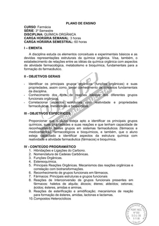 PLANO DE ENSINO
CURSO: Farmácia
SÉRIE: 3º Semestre
DISCIPLINA: QUÍMICA ORGÂNICA
CARGA HORÁRIA SEMANAL: 3 horas
CARGA HORÁRIA SEMESTRAL: 60 horas
I – EMENTA
A disciplina estuda os elementos conceituais e experimentais básicos e as
devidas representações estruturais da química orgânica. Visa, também, o
estabelecimento de relações entre as idéias da química orgânica com aspectos
de atividade farmacológica, metabolismo e bioquímica, fundamentais para a
formação do farmacêutico.
II - OBJETIVOS GERAIS
- Identificar os principais grupos orgânicos (funções orgânicas) e suas
propriedades, assim como, tomar conhecimento de conceitos fundamentais
da disciplina.
- Conhecimento dos tipos de reações básicas dos diferentes grupos
funcionais orgânicos.
- Correlacionar aspectos estruturais com reatividade e propriedades
farmacêuticas, metabólicas e bioquímicas.
III - OBJETIVOS ESPECÍFICOS
Proporcionar que o aluno esteja apto a identificar os principais grupos
químicos, suas propriedades e suas reações e que tenham capacidade de
reconhecimento destes grupos em sistemas farmacêuticos (fármacos e
medicamentos), farmacológicos e bioquímicos, e também, que o aluno
esteja capacitado a identificar aspectos da estrutura química com
reatividade e atividade farmacêutica (fármacos) e bioquímica.
IV - CONTEÚDO PROGRAMÁTICO
1. Hibridações e Ligações do Carbono.
2. Nomenclatura de Cadeias Carbônicas.
3. Funções Orgânicas.
4. Estereoquímica.
5. Principais Reações Orgânicas. Mecanismos das reações orgânicas e
correlação com biotransformações.
6. Reconhecimento de grupos funcionais em fármacos.
7. Fármacos: Principais estruturas e grupos funcionais
8. Reações de Interconversão de grupos funcionais presentes em
fármacos: haletos de alquila; álcoois; éteres; aldeídos; cetonas;
ácidos; ésteres, amidas e aminas.
9. Reações de esterificação e amidificação; mecanismos de reação
para formação de ésteres, amidas, lactonas e lactamas.
10.Compostos Heterocíclicos
 