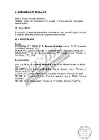 V - ESTRATÉGIA DE TRABALHO
Teoria: Aulas Teóricas expositivas.
Práticas: Aulas de laboratório em grupos e discussão dos processos
experimentais.
VI– AVALIAÇÃO
A apuração do rendimento escolar é realizada por meio de verificações parciais
e exames, conforme previsto no Regimento Institucional.
VII – BIBLIOGRAFIA
Básica
MORRISON, R.T. BOYD, R. T. Química Orgânica. Lisboa: Ed.15 Fundação
Calouste Gulbenkian, 2009.
MCMURRY J. Química Orgânica. 7a
edição, Editora: Cengage Learning, 2011.
SOLOMONS, T. W. G. Química Orgânica. 10a
edição, Livros Técnicos e
Científicos (LTC) 2012.
Complementar
MEILISH, H. et .al. Química Orgânica. São Paulo: Makron Books do Brasil,
1994.
ALLINGER, N. L. Química Orgânica. Rio de Janeiro: Livros Técnicos e
Científicos (LTC), 1976.
CAREY FA. Química Orgânica - Vol.1 Editora, 4ª Edição, McGraw-Hill, 2011
FELTRE, R. Fundamentos de Química- volume único, 2005. Editora
Moderna.
FELTRE, R. Química Geral- volume 3. 7a
edição, Editora Moderna.
 