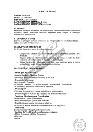 PLANO DE ENSINO
CURSO: Farmácia
SÉRIE: 3º Semestre
DISCIPLINA: Bioestatística
CARGA HORÁRIA SEMANAL: 2 horas
CARGA HORÁRIA SEMESTRAL: 40 horas
I – EMENTA
Estatística descritiva. Elementos de probabilidade. Inferência estatística: intervalo de
confiança. Testes estatísticos clássicos: regressão linear simples e correlação.
Interpretação de resultados.
II - OBJETIVOS GERAIS
Estudar as principais técnicas estatísticas e a interpretação dos resultados obtidos
após a execução destas técnicas.
III - OBJETIVOS ESPECÍFICOS
Ao término do curso, o aluno deverá ser capaz de:
 Compreender e trabalhar com conceitos básicos de estatística aplicada à área
da saúde.
 Realizar análises estatísticas para situações de rotina a partir de dados
coletados em qualquer área de atuação do farmacêutico.
 Utilizar ferramentas estatísticas descritivas e/ou indutivas para a melhor
avaliação dos casos clínicos ou situações problemas.
IV - CONTEÚDO PROGRAMÁTICO
Introdução à Estatística.
- Apresentação do Plano de Ensino.
- Diferença entre estatística descritiva e indutiva.
- População e Amostra.
- Amostragem: Conceito.
- Variáveis: Conceito. Tipos de Variáveis: Qualitativas e Quantitativas.
- Variáveis Quantitativas: contínuas e discretas.
Amostragem
- Tipos de Amostragem: casual, estratificada e sistemática.
- Determinação do número de amostras em análise estatística.
Tabela de Distribuição de Frequências
- Conceito de classe e frequência.
- Freqüência simples (absoluta e relativa).
- Freqüência acumulada (absoluta e relativa).
- Cálculo da média, mediana e moda em tabela de frequência.
Exercícios
Exercícios resolvidos pelos alunos em sala.
Medidas de Tendência Central em Amostragens:
- Média Aritmética e Média Ponderada.
- Mediana.
- Moda.
 