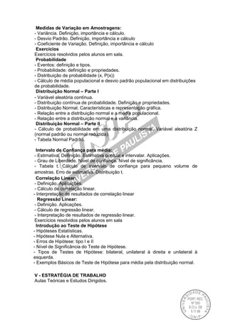 Medidas de Variação em Amostragens:
- Variância. Definição, importância e cálculo.
- Desvio Padrão. Definição, importância e cálculo
- Coeficiente de Variação. Definição, importância e cálculo
Exercícios
Exercícios resolvidos pelos alunos em sala.
Probabilidade
- Eventos: definição e tipos.
- Probabilidade: definição e propriedades.
- Distribuição de probabilidade (x, P(x))
- Cálculo de média populacional e desvio padrão populacional em distribuições
de probabilidade.
Distribuição Normal – Parte I
- Variável aleatória contínua.
- Distribuição contínua de probabilidade. Definição e propriedades.
- Distribuição Normal. Características e representação gráfica.
- Relação entre a distribuição normal e a média populacional.
- Relação entre a distribuição normal e a variância.
Distribuição Normal – Parte II
- Cálculo de probabilidade em uma distribuição normal. Variável aleatória Z
(normal padrão ou normal reduzida).
- Tabela Normal Padrão.
Intervalo de Confiança para média:
- Estimativa: Definição. Estimativa pontual e intervalar. Aplicações.
- Grau de Liberdade. Nível de confiança. Nível de significância.
- Tabela t. Cálculo de intervalo de confiança para pequeno volume de
amostras. Erro de estimativa. Distribuição t.
Correlação Linear:
- Definição. Aplicações.
- Cálculo de correlação linear.
- Interpretação de resultados de correlação linear
Regressão Linear:
- Definição. Aplicações.
- Cálculo de regressão linear.
- Interpretação de resultados de regressão linear.
Exercícios resolvidos pelos alunos em sala
Introdução ao Teste de Hipótese
- Hipóteses Estatísticas.
- Hipótese Nula e Alternativa.
- Erros de Hipótese: tipo I e II
- Nível de Significância do Teste de Hipótese.
- Tipos de Testes de Hipótese: bilateral, unilateral à direita e unilateral à
esquerda.
- Exemplos Básicos de Teste de Hipótese para média pela distribuição normal.
V - ESTRATÉGIA DE TRABALHO
Aulas Teóricas e Estudos Dirigidos.
 