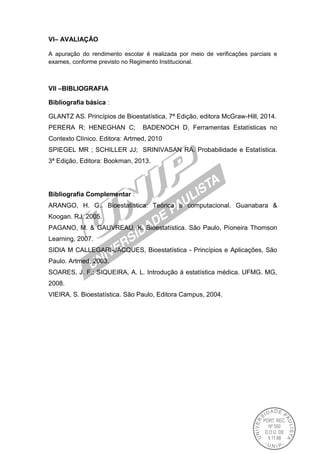 VI– AVALIAÇÃO
A apuração do rendimento escolar é realizada por meio de verificações parciais e
exames, conforme previsto no Regimento Institucional.
VII –BIBLIOGRAFIA
Bibliografia básica :
GLANTZ AS. Princípios de Bioestatística, 7ª Edição, editora McGraw-Hill, 2014.
PERERA R; HENEGHAN C; BADENOCH D, Ferramentas Estatísticas no
Contexto Clínico. Editora: Artmed, 2010
SPIEGEL MR ; SCHILLER JJ; SRINIVASAN RA. Probabilidade e Estatística.
3ª Edição, Editora: Bookman, 2013.
Bibliografia Complementar :
ARANGO, H. G.. Bioestatística: Teórica e computacional. Guanabara &
Koogan. RJ, 2005.
PAGANO, M. & GAUVREAU, K. Bioestatística. São Paulo, Pioneira Thomson
Learning, 2007.
SIDIA M CALLEGARI-JACQUES, Bioestatística - Princípios e Aplicações, São
Paulo. Artmed, 2003.
SOARES, J. F.; SIQUEIRA, A. L. Introdução à estatística médica. UFMG. MG,
2008.
VIEIRA, S. Bioestatística. São Paulo, Editora Campus, 2004.
 