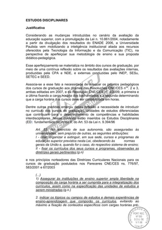 ESTUDOS DISCIPLINARES
Justificativa
Considerando as mudanças introduzidas no cenário da avaliação da
educação superior, com a promulgação da Lei n. 10.861/2004, notadamente
a partir da divulgação dos resultados do ENADE 2006, a Universidade
Paulista vem mobilizando a inteligência institucional aliada aos recursos
oferecidos pela Tecnologia da Informação e da Comunicação (TIC), na
perspectiva de aperfeiçoar sua metodologia de ensino e sua proposta
didático-pedagógica.
Esse aperfeiçoamento se materializa no âmbito dos cursos de graduação, por
meio de uma contínua reflexão sobre os resultados das avaliações internas,
produzidas pela CPA e NDE, e externas conduzidas pelo INEP, SESu,
SETEC e SEED.
Associa-se a esse fato a necessidade de adequar os projetos pedagógicos
dos cursos de graduação aos ditames das Resoluções CNE/CES nos
. 2 e 3,
ambas editadas em 2007, e da Resolução CNE/CES no
. 4/2009, a primeira e
a última fixando a carga horária dos bacharelados e a segunda determinando
que a carga horária dos cursos deve ser contabilizada em horas.
Dentre outras medidas emergiu dessa reflexão a necessidade de introduzir
no currículo dos cursos de graduação, unidades de estudos diferenciadas
que contribuam para o desenvolvimento de competências e habilidades
interdisciplinares. Nesse contexto estão inseridos os Estudos Disciplinares
(ED) fundamentado no inciso II, do Art. 53 da Lei n. 9.394/96
Art. 53. No exercício de sua autonomia, são asseguradas às
universidades, sem prejuízo de outras, as seguintes atribuições:
I - criar, organizar e extinguir, em sua sede, cursos e programas de
educação superior previstos nesta Lei, obedecendo às normas
gerais da União e, quando for o caso, do respectivo sistema de ensino;
II - fixar os currículos dos seus cursos e programas, observadas as
diretrizes gerais pertinentes;(g.n)
e nos princípios norteadores das Diretrizes Curriculares Nacionais para os
cursos de graduação postulados nos Pareceres CNE/CES ns. 776/97,
583/2001 e 67/2003
(...)
1) Assegurar às instituições de ensino superior ampla liberdade na
composição da carga horária a ser cumprida para a integralização dos
currículos, assim como na especificação das unidades de estudos a
serem ministradas;(g.n.)
2. indicar os tópicos ou campos de estudos e demais experiências de
ensino-aprendizagem que comporão os currículos, evitando ao
máximo a fixação de conteúdos específicos com cargas horárias pré-
 
