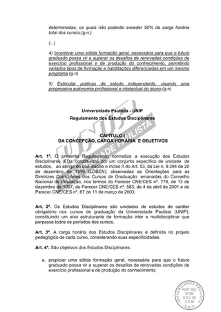 determinadas, os quais não poderão exceder 50% da carga horária
total dos cursos;(g.n.)
(...)
4) Incentivar uma sólida formação geral, necessária para que o futuro
graduado possa vir a superar os desafios de renovadas condições de
exercício profissional e de produção do conhecimento, permitindo
variados tipos de formação e habilitações diferenciadas em um mesmo
programa;(g.n)
5) Estimular práticas de estudo independente, visando uma
progressiva autonomia profissional e intelectual do aluno;(g.n)
Universidade Paulista - UNIP
Regulamento dos Estudos Disciplinares
CAPÍTULO I
DA CONCEPÇÃO, CARGA HORÁRIA E OBJETIVOS
Art. 1º. O presente Regulamento normatiza a execução dos Estudos
Disciplinares (ED), constituídos por um conjunto específico de unidade de
estudos, ao abrigo do que dispõe o inciso II do Art. 53, da Lei n. 9.394 de 20
de dezembro de 1996 (LDBEN), observadas as Orientações para as
Diretrizes Curriculares dos Cursos de Graduação emanadas do Conselho
Nacional de Educação, nos termos do Parecer CNE/CES nº. 776, de 13 de
dezembro de 1997, do Parecer CNE/CES nº. 583, de 4 de abril de 2001 e do
Parecer CNE/CES nº. 67 de 11 de março de 2003.
Art. 2º. Os Estudos Disciplinares são unidades de estudos de caráter
obrigatório nos cursos de graduação da Universidade Paulista (UNIP),
constituindo um eixo estruturante de formação inter e multidisciplinar que
perpassa todos os períodos dos cursos.
Art. 3º. A carga horária dos Estudos Disciplinares é definida no projeto
pedagógico de cada curso, considerando suas especificidades.
Art. 4º. São objetivos dos Estudos Disciplinares:
a. propiciar uma sólida formação geral, necessária para que o futuro
graduado possa vir a superar os desafios de renovadas condições de
exercício profissional e de produção do conhecimento;
 