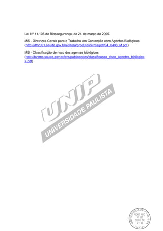 Lei Nº 11.105 de Biossegurança, de 24 de março de 2005
MS - Diretrizes Gerais para o Trabalho em Contenção com Agentes Biológicos
(http://dtr2001.saude.gov.br/editora/produtos/livros/pdf/04_0408_M.pdf)
MS - Classificação de risco dos agentes biológicos
(http://bvsms.saude.gov.br/bvs/publicacoes/classificacao_risco_agentes_biologico
s.pdf)
 
