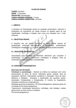 PLANO DE ENSINO
CURSO: Farmácia
SÉRIE: 3º Semestre
DISCIPLINA: Parasitologia
CARGA HORÁRIA SEMANAL: 2 horas
CARGA HORÁRIA SEMESTRAL: 40 horas
I – EMENTA
A disciplina de Parasitologia aborda os parasitas (protozoários, helmintos e
artrópodes) de importância em saúde humana no aspecto geral de sua
classificação, morfologia e biologia, bem como sua interação com o meio
ambiente.
II – OBJETIVOS GERAIS
A disciplina tem por objetivo introduzir ao aluno noções básicas de
parasitologia, enfocando principalmente a classificação, características
morfológicas e fisiológicas, e o ciclo de vida geral de cada parasita estudado.
III – OBJETIVOS ESPECÍFICOS
Capacitação para identificar os diferentes elementos que compõem a
parasitologia, no aspecto taxonômico, morfológico e biológico. Fixar as
nomenclaturas mais estudadas na parasitologia.
IV- CONTEÚDO PROGRAMÁTICO
Descrição das Atividades
Introdução à parasitologia – Abordar os critérios de avaliação, bem como
apresentação do plano de ensino. Definições gerais: parasito, tipos de
hospedeiro: definitivo, intermediário, paratênico e intercalado. Tipos de vetor:
Mecânico e Biológico. Exemplos e classificação dos parasitos quanto:
localização: Endoparasitas e Ectoparasitas. E número de hospedeiros:
Parasitas monoxênicos e heteroxênicos.
Morfologia geral dos protozoários. Filo Sarcomastigophora: Aspectos gerais de
morfologia do filo Sarcomastigophora.
Trypanosoma: classificação taxonômica, morfologia, ciclo biológico, noções
gerais sobre os sinais clínicos e profilaxia.
Filo Sarcomastigophora II
 