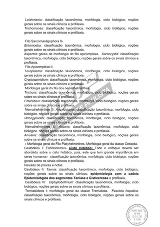 Leishmania: classificação taxonômica, morfologia, ciclo biológico, noções
gerais sobre os sinais clínicos e profilaxia.
Trichomonas: classificação taxonômica, morfologia, ciclo biológico, noções
gerais sobre os sinais clínicos e profilaxia.
Filo Sarcomastigophora II-
Entamoeba: classificação taxonômica, morfologia, ciclo biológico, noções
gerais sobre os sinais clínicos e profilaxia.
Aspectos gerais de morfologia do filo apicomplexa. Sarcocystis: classificação
taxonômica, morfologia, ciclo biológico, noções gerais sobre os sinais clínicos e
profilaxia.
Filo Apicomplexa II.
Toxoplasma: classificação taxonômica, morfologia, ciclo biológico, noções
gerais sobre os sinais clínicos e profilaxia.
Cryptosporidium: classificação taxonômica, morfologia, ciclo biológico, noções
gerais sobre os sinais clínicos e profilaxia.
Morfologia geral do filo dos nemathelminthes.
Trichuris: classificação taxonômica, morfologia, ciclo biológico, noções gerais
sobre os sinais clínicos e profilaxia.
Enterobius: classificação taxonômica, morfologia, ciclo biológico, noções gerais
sobre os sinais clínicos e profilaxia.
Nemathelminthes II: Ancylostoma: classificação taxonômica, morfologia, ciclo
biológico, noções gerais sobre os sinais clínicos e profilaxia.
Strongyloides: classificação taxonômica, morfologia, ciclo biológico, noções
gerais sobre os sinais clínicos e profilaxia.
Nemathelminthes III: Ascaris: classificação taxonômica, morfologia, ciclo
biológico, noções gerais sobre os sinais clínicos e profilaxia.
Anisakis: classificação taxonômica, morfologia, ciclo biológico, noções gerais
sobre os sinais clínicos e profilaxia.
: Morfologia geral do Filo Platyhelminthes. Morfologia geral da classe Cestoda.
Cestódeos I: Echinococcus- Cisto hidático: Todo o enfoque deverá ser
abordado sobre o cisto hidático, pois, este que tem grande importância em
seres humanos- classificação taxonômica, morfologia, ciclo biológico, noções
gerais sobre os sinais clínicos e profilaxia.
Revisão de provas e notas.
Cestódeos II: Taenia: classificação taxonômica, morfologia, ciclo biológico,
noções gerais sobre os sinais clínicos, epidemiologia com a cadeia
Epidemiológica dos segmentos Teníase e Cisticercose e profilaxia.
Cestódeos III: Diphyllobothrium: classificação taxonômica, morfologia, ciclo
biológico, noções gerais sobre os sinais clínicos e profilaxia.
Trematódeos I: morfologia geral da classe Trematoda. Fasciola hepatica:
classificação taxonômica, morfologia, ciclo biológico, noções gerais sobre os
sinais clínicos e profilaxia.
 