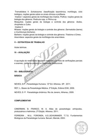 Trematódeos II: Schistosoma: classificação taxonômica, morfologia, ciclo
biológico, noções gerais sobre os sinais clínicos e profilaxia.
Insetos I: aspectos gerais da morfologia dos insetos. Piolhos: noções gerais da
biologia dos gêneros: Pediculus spp. e Pthirus sp.
Mosquitos: noções gerais da biologia e controle dos gêneros: Aedes,
Anopheles e Culex.
Insetos II:
Miíases: noções gerais da biologia e controle dos gêneros: Dermatobia (berne)
e Cochliomyia (bicheira).
Barbeiro: noções gerais da biologia e controle dos gêneros: Triatoma e Cimex.
Aracnídeos: aspectos gerais da morfologia dos aracnídeos.
V – ESTRATÉGIA DE TRABALHO
Aulas teóricas
VI – AVALIAÇÃO
A apuração do rendimento escolar é realizada por meio de verificações parciais
e exames, conforme previsto no Regimento Institucional.
VII – BIBLIOGRAFIA
BÁSICA
NEVES, D.P. -Parasitologia Humana. 12ª Ed. Atheneu. SP. 2011.
REY, L. Bases da Parasitologia Médica. 3ª Edição, Editora EGK, 2009.
NEVES, D. P. Parasitologia dinâmica. Rio de Janeiro, Atheneu, 2009.
COMPLEMENTAR
CIMERMAN, B. FRANCO, M. A. Atlas de parasitologia: artrópodes,
protozoários e helmintos. 2ª Edição. Atheneu. 2011.
FERREIRA , M.U.; FORONDA, A.S.;SCHUMAKER, T.T.S. Fundamentos
Biológicos da Parasitologia humana. Barueri, Manole, 2003.
 