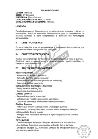 PLANO DE ENSINO
CURSO: Farmácia
SÉRIE: 3º Semestre
DISCIPLINA: Físico-Química
CARGA HORÁRIA SEMANAL: 2 horas
CARGA HORÁRIA SEMESTRAL: 40 horas
I- EMENTA
Estudo dos aspectos físico-químicos em determinadas soluções, colóides ou
suspensões. Introduzir conceitos físico-químicos para a compreensão de
reações químicas e para compreensão e distinção das formulações
farmacêuticas.
II- OBJETIVOS GERAIS
Fornecer relações entre as propriedades e fenômenos físico-químicos que
ocorrem nos meios biológicos e não biológicos.
III- OBJETIVOS ESPECÍFICOS
Auxiliar na compreensão de fenômenos biológicos ligados à física e química.
Contribuir para o entendimento e desenvolvimento técnico-científico no
campo da pesquisa científica.
IV- CONTEÚDO PROGRAMÁTICO
Reações Químicas
- Apresentação do plano de ensino.
- Definição de mol e massa molecular.
- Balanceamento de Reações (método de tentativas)
- Exercícios de balanceamento.
Estequiometria das Reações Químicas
- Estequiometria de Reações.
- Exercícios de estequiometria.
Cinética Química
- Reação Reversível e Irreversível.
- Velocidade de reação e equação de velocidade.
- Cálculo de velocidade instantânea e velocidade média.
Cinética Química
- Fatores que afetam a velocidade de uma reação química.
- Mecanismo, ordem (ordem zero, primeira ordem e segunda ordem) e
molecularidade de uma reação.
- Relação entre velocidade de reação e ação e degradação de fármaco.
- Exercícios.
Termoquímica
- Conceito entalpia de reação. Reações exotérmicas e endotérmicas.
- Lei de Hess. Exercícios envolvendo a aplicação da Lei de Hess
- Energia de ativação (Ea). Gráfico de variação de entalpia em reações
endotérmicas exotérmicas.
 