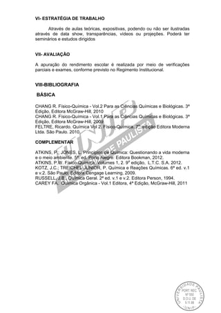 VI- ESTRATÉGIA DE TRABALHO
Através de aulas teóricas, expositivas, podendo ou não ser ilustradas
através de data show, transparências, vídeos ou projeções. Poderá ter
seminários e estudos dirigidos
VII- AVALlAÇÃO
A apuração do rendimento escolar é realizada por meio de verificações
parciais e exames, conforme previsto no Regimento Institucional.
VIII-BIBLIOGRAFIA
BÁSICA
CHANG R. Físico-Química - Vol.2 Para as Ciências Químicas e Biológicas. 3ª
Edição, Editora McGraw-Hill, 2010
CHANG R. Físico-Química - Vol.1 Para as Ciências Químicas e Biológicas. 3ª
Edição, Editora McGraw-Hill, 2009
FELTRE, Ricardo. Química Vol 2. Físico-Química. 7a
edição Editora Moderna
Ltda. São Paulo. 2010.
COMPLEMENTAR
ATKINS, P.; JONES, L. Princípios de Química: Questionando a vida moderna
e o meio ambiente. 5ª. ed. Porto Alegre: Editora Bookman, 2012.
ATKINS, P.W. Físico-Química. Volumes 1, 2. 9a
edição, L.T.C. S.A. 2012.
KOTZ, J.C.; TREICHEL JUNIOR, P. Química e Reações Químicas. 6ª ed. v.1
e v.2. São Paulo: Editora Cengage Learning, 2009.
RUSSELL, J.B., Química Geral. 2ª ed. v.1 e v.2. Editora Person, 1994.
CAREY FA. Química Orgânica - Vol.1 Editora, 4ª Edição, McGraw-Hill, 2011
 