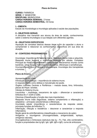 Plano de Ensino
CURSO: FARMÁCIA
SÉRIE: 3 SEMESTRE
DISCIPLINA: IMUNOLOGIA
CARGA HORÁRIA SEMANAL: 2 horas
CARGA HORÁRIA SEMESTRAL: 40 horas
I – EMENTA
Estudo da microbiologia e imunologia aplicadas à saúde das populações.
II - OBJETIVOS GERAIS
A disciplina visa transmitir aos alunos da área de saúde, conhecimentos
sobre o sistema imunológico e sua relação com diferentes agentes.
III - OBJETIVOS ESPECÍFICOS
Aquisição de conceitos básicos dessas áreas a fim de capacitar o aluno a
compreender e relacionar os conhecimentos específicos em sua área de
atuação.
IV - CONTEÚDO PROGRAMÁTICO
Imunologia: Importância do sistema imune. Resposta imune inata e adquirida.
Resposta imune humoral e imunidade mediada por células. Complexo
Principal de Histocompatibilidade e transplantes. Mecanismos imunes contra
bactérias, vírus, fungos, helmintos e protozoários, diferenças e semelhanças.
Imunoprofilaxia Ativa e Passiva e imunoterapia. Imunologia dos transplantes
e tumores.
Plano de Ensino
Apresentação do curso.
Introdução a imunologia – importância do sistema imune.
A resposta imune como defesa e manutenção da saúde.
Órgãos Linfóides Centrais e Periféricos – medula óssea, timo, linfonodos,
placas de Peyer, tonsilas.
Células do Sistema Imune.
Leucócitos – morfologia, mecanismo de ação – diferenciar e caracterizar
linfócitos B e T (CD4 e CD8).
Citocinas (Classificação e função das mais importantes).
Resposta imune inata (fagocitose, sistema complemento e inflamação) e
adaptativa – principais características e diferenças.
Imunidade celular (importância e características da resposta celular,
principais funções de linfócitos T).
Inflamação, infecção e resistência – descrever e caracterizar a resposta
inflamatória.
Noção geral de antiinflamatórios (classificação e mecanismo de ação).
Antígenos e imunógenos (imunogenicidade, antigenicidade, epítopo,
antígenos naturais).
Imunoglobulinas e Anticorpos (estrutura das Ig – Fc, Fab, sítio combinatório;
função e propriedades das Ig IgG, IgA, IgM, IgD e IgE); curva de anticorpos.
 