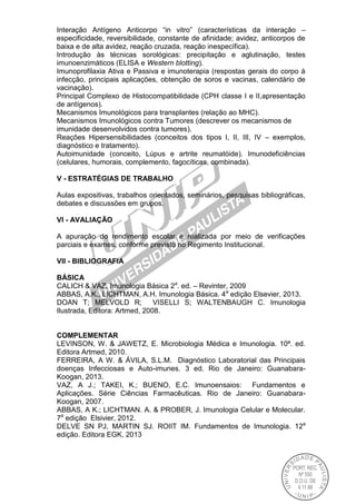 Interação Antígeno Anticorpo “in vitro” (características da interação –
especificidade, reversibilidade, constante de afinidade; avidez, anticorpos de
baixa e de alta avidez, reação cruzada, reação inespecífica).
Introdução às técnicas sorológicas: precipitação e aglutinação, testes
imunoenzimáticos (ELISA e Western blotting).
Imunoprofilaxia Ativa e Passiva e imunoterapia (respostas gerais do corpo à
infecção, principais aplicações, obtenção de soros e vacinas, calendário de
vacinação).
Principal Complexo de Histocompatibilidade (CPH classe I e II,apresentação
de antígenos).
Mecanismos Imunológicos para transplantes (relação ao MHC).
Mecanismos Imunológicos contra Tumores (descrever os mecanismos de
imunidade desenvolvidos contra tumores).
Reações Hipersensibilidades (conceitos dos tipos I, II, III, IV – exemplos,
diagnóstico e tratamento).
Autoimunidade (conceito, Lúpus e artrite reumatóide). Imunodeficiências
(celulares, humorais, complemento, fagocíticas, combinada).
V - ESTRATÉGIAS DE TRABALHO
Aulas expositivas, trabalhos orientados, seminários, pesquisas bibliográficas,
debates e discussões em grupos.
VI - AVALIAÇÃO
A apuração do rendimento escolar é realizada por meio de verificações
parciais e exames, conforme previsto no Regimento Institucional.
VII - BIBLIOGRAFIA
BÁSICA
CALICH & VAZ, Imunologia Básica 2a
. ed. – Revinter, 2009
ABBAS, A.K., LICHTMAN, A.H. Imunologia Básica. 4a
edição Elsevier, 2013.
DOAN T; MELVOLD R; VISELLI S; WALTENBAUGH C. Imunologia
Ilustrada, Editora: Artmed, 2008.
COMPLEMENTAR
LEVINSON, W. & JAWETZ, E. Microbiologia Médica e Imunologia. 10ª. ed.
Editora Artmed, 2010.
FERREIRA, A W. & ÁVILA, S.L.M. Diagnóstico Laboratorial das Principais
doenças Infecciosas e Auto-imunes. 3 ed. Rio de Janeiro: Guanabara-
Koogan, 2013.
VAZ, A J.; TAKEI, K.; BUENO, E.C. Imunoensaios: Fundamentos e
Aplicações. Série Ciências Farmacêuticas. Rio de Janeiro: Guanabara-
Koogan, 2007.
ABBAS, A K.; LICHTMAN. A. & PROBER, J. Imunologia Celular e Molecular.
7a
edição Elsivier, 2012.
DELVE SN PJ, MARTIN SJ. ROIIT IM. Fundamentos de Imunologia. 12a
edição. Editora EGK, 2013
 