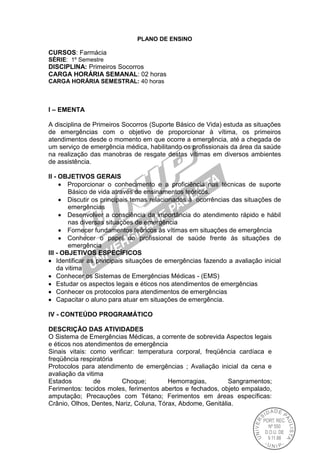 PLANO DE ENSINO
CURSOS: Farmácia
SÉRIE: 1º Semestre
DISCIPLINA: Primeiros Socorros
CARGA HORÁRIA SEMANAL: 02 horas
CARGA HORÁRIA SEMESTRAL: 40 horas
I – EMENTA
A disciplina de Primeiros Socorros (Suporte Básico de Vida) estuda as situações
de emergências com o objetivo de proporcionar à vítima, os primeiros
atendimentos desde o momento em que ocorre a emergência, até a chegada de
um serviço de emergência médica, habilitando os profissionais da área da saúde
na realização das manobras de resgate destas vítimas em diversos ambientes
de assistência.
II - OBJETIVOS GERAIS
Proporcionar o conhecimento e a proficiência nas técnicas de suporte
Básico de vida através de ensinamentos teóricos.
Discutir os principais temas relacionados à ocorrências das situações de
emergências
Desenvolver a consciência da importância do atendimento rápido e hábil
nas diversas situações de emergência
Fornecer fundamentos teóricos às vítimas em situações de emergência
Conhecer o papel do profissional de saúde frente às situações de
emergência
III - OBJETIVOS ESPECÍFICOS
Identificar as principais situações de emergências fazendo a avaliação inicial
da vitima
Conhecer os Sistemas de Emergências Médicas - (EMS)
Estudar os aspectos legais e éticos nos atendimentos de emergências
Conhecer os protocolos para atendimentos de emergências
Capacitar o aluno para atuar em situações de emergência.
IV - CONTEÚDO PROGRAMÁTICO
DESCRIÇÃO DAS ATIVIDADES
O Sistema de Emergências Médicas, a corrente de sobrevida Aspectos legais
e éticos nos atendimentos de emergência
Sinais vitais: como verificar: temperatura corporal, freqüência cardíaca e
freqüência respiratória
Protocolos para atendimento de emergências ; Avaliação inicial da cena e
avaliação da vitima
Estados de Choque; Hemorragias, Sangramentos;
Ferimentos: tecidos moles, ferimentos abertos e fechados, objeto empalado,
amputação; Precauções com Tétano; Ferimentos em áreas específicas:
Crânio, Olhos, Dentes, Nariz, Coluna, Tórax, Abdome, Genitália.
 