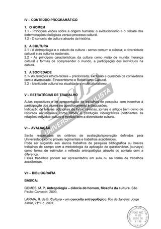 IV – CONTEÚDO PROGRAMÁTICO
1. O HOMEM
1.1 - Principais visões sobre a origem humana: o evolucionismo e o debate das
determinações biológicas versus processo cultural.
1.2 - O conceito de cultura através da história.
2. A CULTURA
2.1 - A Antropologia e o estudo da cultura - senso comum e ciência; a diversidade
cultural e as culturas nacionais.
2.2 - As principais características da cultura como visão de mundo: herança
cultural e formas de compreender o mundo, a participação dos indivíduos na
cultura.
3. A SOCIEDADE
3.1- As relações étnico-raciais – preconceito, exclusão e questões da convivência
com a diversidade. Etnocentrismo e Relativismo Cultural.
3.2 - Identidade cultural na atualidade e multiculturalismo.
V – ESTRATÉGIAS DE TRABALHO
Aulas expositivas e de apresentação de trabalhos de pesquisa com incentivo à
participação dos alunos no questionamento e discussões.
Indicação de leituras adicionais de livros, revistas, jornais e artigos bem como de
recursos audiovisuais como filmes e produção videográficas pertinentes às
relações indivíduo-cultura e contato com a diversidade cultural.
VI – AVALIAÇÃO
Serão respeitados os critérios de avaliação/aprovação definidos pela
Universidade como provas regimentais e trabalhos acadêmicos.
Pode ser sugerido aos alunos trabalhos de pesquisa bibliográfica ou breves
trabalhos de campo com a metodologia da aplicação de questionários (surveys)
como forma de estimular a reflexão antropológica através do contato com a
diferença.
Esses trabalhos podem ser apresentados em aula ou na forma de trabalhos
acadêmicos.
VII – BIBLIOGRAFIA
BÁSICA:
GOMES, M. P. Antropologia – ciência do homem, filosofia da cultura. São
Paulo: Contexto, 2009.
LARAIA, R. de B. Cultura - um conceito antropológico. Rio de Janeiro: Jorge
Zahar, 21ª Ed, 2007.
 