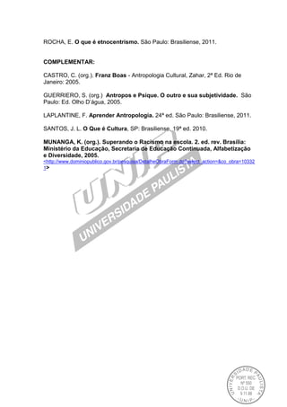 ROCHA, E. O que é etnocentrismo. São Paulo: Brasiliense, 2011.
COMPLEMENTAR:
CASTRO, C. (org.). Franz Boas - Antropologia Cultural, Zahar, 2ª Ed. Rio de
Janeiro: 2005.
GUERRIERO, S. (org.) Antropos e Psique. O outro e sua subjetividade. São
Paulo: Ed. Olho D’água, 2005.
LAPLANTINE, F. Aprender Antropologia. 24ª ed. São Paulo: Brasiliense, 2011.
SANTOS, J. L. O Que é Cultura, SP: Brasiliense, 19ª ed. 2010.
MUNANGA, K. (org.). Superando o Racismo na escola. 2. ed. rev. Brasília:
Ministério da Educação, Secretaria de Educação Continuada, Alfabetização
e Diversidade, 2005.
<http://www.dominiopublico.gov.br/pesquisa/DetalheObraForm.do?select_action=&co_obra=10332
1>
 