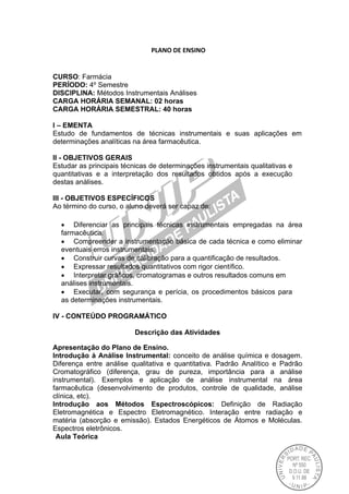  PLANO DE ENSINO 
CURSO: Farmácia
PERÍODO: 4º Semestre
DISCIPLINA: Métodos Instrumentais Análises
CARGA HORÁRIA SEMANAL: 02 horas
CARGA HORÁRIA SEMESTRAL: 40 horas
I – EMENTA
Estudo de fundamentos de técnicas instrumentais e suas aplicações em
determinações analíticas na área farmacêutica.
II - OBJETIVOS GERAIS
Estudar as principais técnicas de determinações instrumentais qualitativas e
quantitativas e a interpretação dos resultados obtidos após a execução
destas análises.
III - OBJETIVOS ESPECÍFICOS
Ao término do curso, o aluno deverá ser capaz de:
 Diferenciar as principais técnicas instrumentais empregadas na área
farmacêutica.
 Compreender a instrumentação básica de cada técnica e como eliminar
eventuais erros instrumentais.
 Construir curvas de calibração para a quantificação de resultados.
 Expressar resultados quantitativos com rigor científico.
 Interpretar gráficos, cromatogramas e outros resultados comuns em
análises instrumentais.
 Executar, com segurança e perícia, os procedimentos básicos para
as determinações instrumentais.
IV - CONTEÚDO PROGRAMÁTICO
Descrição das Atividades
Apresentação do Plano de Ensino.
Introdução à Análise Instrumental: conceito de análise química e dosagem.
Diferença entre análise qualitativa e quantitativa. Padrão Analítico e Padrão
Cromatográfico (diferença, grau de pureza, importância para a análise
instrumental). Exemplos e aplicação de análise instrumental na área
farmacêutica (desenvolvimento de produtos, controle de qualidade, análise
clínica, etc).
Introdução aos Métodos Espectroscópicos: Definição de Radiação
Eletromagnética e Espectro Eletromagnético. Interação entre radiação e
matéria (absorção e emissão). Estados Energéticos de Átomos e Moléculas.
Espectros eletrônicos.
Aula Teórica
 