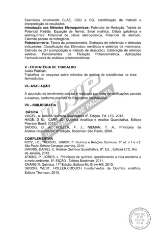 Exercícios envolvendo CLAE, CCD e CG. Identificação de método e
interpretação de resultados.
Introdução aos Métodos Eletroquímicos: Potencial de Redução. Tabela de
Potencial Padrão. Equação de Nernst. Sinal analítico. Célula galvânica e
eletroquímica. Potencial de célula eletroquímica. Potencial de eletrodo.
Eletrodo padrão de hidrogênio.
Potenciometria: Teoria da potenciometria. Eletrodos de referência e eletrodos
indicadores. Classificação dos Eletrodos: metálicos e seletivos de membrana.
Eletrodo de pH (composição e método de detecção). Calibração de eletrodo
seletivo. Fundamentos da Titulação Potenciométrica. Aplicações
Farmacêuticas de análises potenciométricas.
V - ESTRATÉGIA DE TRABALHO
Aulas Práticas;
Trabalhos de pesquisa sobre métodos de análise de substâncias na área
farmacêutica.
VI– AVALIAÇÃO
A apuração do rendimento escolar é realizada por meio de verificações parciais
e exames, conforme previsto no Regimento Institucional.
VII – BIBLIOGRAFIA
BÁSICA
VOGEL, A. Análise Química Quantitativa 8a
. Edição. Ed. LTC, 2012.
HAGE, D S.; CARR JD. Química Analítica e Análise Quantitativa. Editora
Pearson Brasil, 2011.
SKOOG, D. A.; HOLLER, F. J.; NIEMAN, T. A., Princípios de
Análise Instrumental, 6ª edição, Bookman: São Paulo, 2009.
COMPLEMENTAR
KOTZ, J.C.; TREICHEL JUNIOR, P. Química e Reações Químicas. 6ª ed. v.1 e v.2.
São Paulo: Editora Cengage Learning, 2010.
HARRIS, DANIEL C. Análise Química Quantitativa, 8a
. Ed. , Editora LTC, Rio
de Janeiro, 2012.
ATKINS, P.; JONES, L. Princípios de química: questionando a vida moderna e
o meio ambiente. 5ª. EIÇÃO . Editora Bookman, 2011.
CHANG R. Química, 11ª Edição, Editora Mc Graw-Hill, 2013.
SKOOG, WEST, HOLLER,CROUCH Fundamentos de Química analítica,
Editora Thomson, 2015.
 