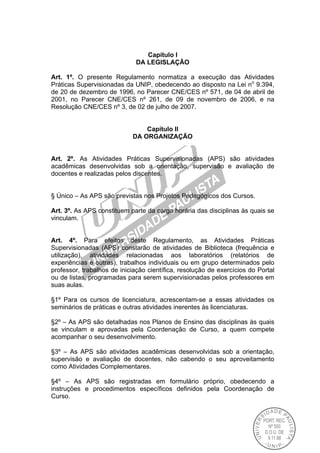 Capítulo I
DA LEGISLAÇÃO
Art. 1º. O presente Regulamento normatiza a execução das Atividades
Práticas Supervisionadas da UNIP, obedecendo ao disposto na Lei no
9.394,
de 20 de dezembro de 1996, no Parecer CNE/CES nº 571, de 04 de abril de
2001, no Parecer CNE/CES nº 261, de 09 de novembro de 2006, e na
Resolução CNE/CES nº 3, de 02 de julho de 2007.
Capítulo II
DA ORGANIZAÇÃO
Art. 2º. As Atividades Práticas Supervisionadas (APS) são atividades
acadêmicas desenvolvidas sob a orientação, supervisão e avaliação de
docentes e realizadas pelos discentes.
§ Único – As APS são previstas nos Projetos Pedagógicos dos Cursos.
Art. 3º. As APS constituem parte da carga horária das disciplinas às quais se
vinculam.
Art. 4º. Para efeitos deste Regulamento, as Atividades Práticas
Supervisionadas (APS) constarão de atividades de Biblioteca (frequência e
utilização), atividades relacionadas aos laboratórios (relatórios de
experiências e outras), trabalhos individuais ou em grupo determinados pelo
professor, trabalhos de iniciação científica, resolução de exercícios do Portal
ou de listas, programadas para serem supervisionadas pelos professores em
suas aulas.
§1º Para os cursos de licenciatura, acrescentam-se a essas atividades os
seminários de práticas e outras atividades inerentes às licenciaturas.
§2º – As APS são detalhadas nos Planos de Ensino das disciplinas às quais
se vinculam e aprovadas pela Coordenação de Curso, a quem compete
acompanhar o seu desenvolvimento.
§3º – As APS são atividades acadêmicas desenvolvidas sob a orientação,
supervisão e avaliação de docentes, não cabendo o seu aproveitamento
como Atividades Complementares.
§4º – As APS são registradas em formulário próprio, obedecendo a
instruções e procedimentos específicos definidos pela Coordenação de
Curso.
 