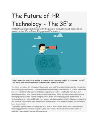 The Future of HR
Technology - The 3E's
HR technology is catching up with the pace of innovation and needs to be
based on the 3Es -- Ease, Engage and Experience
Today’s generation expects technology to be easy to use. Anything complex is a complete turn off.
That is why, Ease ensures maximum acceptance of a system by masses
The father of modern day innovation, Steve Jobs, once said “Innovation happens at the intersection
of technology and humanities”. The development of technology for humanities or Human Resources
has been no different. Its systems and technologies have evolved parallely for more than four
decades now. Right from the time when technology enabled HR by automating employee records,
managing employee time records and grievances, to the present day systems that facilitate in
strategic planning – helping HR to be more aligned with business (armed with utilization, productivity
and real-time performance data of employees and its impact on business numbers), the impact has
been phenomenal.
Technology and its related innovation are at its peak in recent times. Never before have so many
technology platforms converged together, be it web, mobile, cloud, social media interaction or
analytics – each day brings new advancements.
 