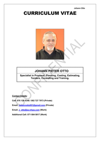 Johann Otto
CURRICULUM VITAE
Email: J_otto@za.mhps.com (Work)
Additional Cell: 071 684 0817 (Work)
JOHANN PIETER OTTO
Specialist in Proposal, Planning, Costing, Estimating,
Tenders, Consulting and Training.
Contact Details:
Cell: 076 129 9346 / 082 727 7973 (Private)
Email: Johannotto001@gmail.com (Private)
 
