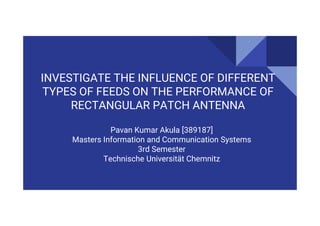 INVESTIGATE THE INFLUENCE OF DIFFERENT
TYPES OF FEEDS ON THE PERFORMANCE OF
RECTANGULAR PATCH ANTENNA
Pavan Kumar Akula [389187]
Masters Information and Communication Systems
3rd Semester
Technische Universität Chemnitz
 