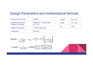 Design Parameters and mathematical formula
11
Resonant Frequency 9.8GHz
Substrate Used with
Dielectric Constant
Rogers RT / Duroid 5880
(εr = 2.2)
Height of Substrate 1.575mm (60 mils)
Impedance 50 ohms
Length 8.81 mm
Width 12.1 mm
εeff 2.56
 