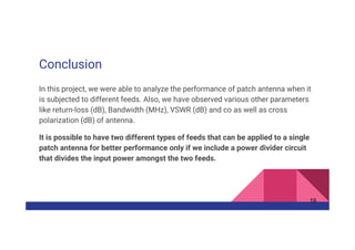 Conclusion
In this project, we were able to analyze the performance of patch antenna when it
is subjected to different feeds. Also, we have observed various other parameters
like return-loss (dB), Bandwidth (MHz), VSWR (dB) and co as well as cross
polarization (dB) of antenna.
It is possible to have two different types of feeds that can be applied to a single
patch antenna for better performance only if we include a power divider circuit
that divides the input power amongst the two feeds.
19
 