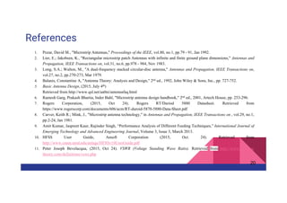References
1. Pozar, David M., "Microstrip Antennas," Proceedings of the IEEE, vol.80, no.1, pp.79 - 91, Jan 1992.
2. Lier, E.; Jakobsen, K., "Rectangular microstrip patch Antennas with infinite and finite ground plane dimensions," Antennas and
Propagation, IEEE Transactions on, vol.31, no.6, pp.978 - 984, Nov 1983.
3. Long, S.A.; Walton, M., "A dual-frequency stacked circular-disc antenna," Antennas and Propagation, IEEE Transactions on,
vol.27, no.2, pp.270-273, Mar 1979.
4. Balanis, Constantine A, "Antenna Theory: Analysis and Design," 2nd ed., 1992, John Wiley & Sons, Inc., pp. 727-752.
5. Basic Antenna Design, (2015, July 4th)
Retrieved from http://www.qsl.net/aa0ni/antennafaq.html
6. Ramesh Garg, Prakash Bhartia, Inder Bahl, "Microstrip antenna design handbook," 2nd ed., 2001, Artech House, pp. 253-296.
7. Rogers Corporation, (2015, Oct 24). Rogers RT/Duriod 5880 Datasheet. Retrieved from
https://www.rogerscorp.com/documents/606/acm/RT-duroid-5870-5880-Data-Sheet.pdf
8. Carver, Keith R.; Mink, J., "Microstrip antenna technology," in Antennas and Propagation, IEEE Transactions on , vol.29, no.1,
pp.2-24, Jan 1981.
9. Amit Kumar, Jaspreet Kaur, Rajinder Singh, “Performance Analysis of Different Feeding Techniques,” International Journal of
Emerging Technology and Advanced Engineering Journal, Volume 3, Issue 3, March 2013.
10. HFSS User Guide, Ansoft Corporation (2015, Oct. 24). Retrieved from
http://www.cnam.umd.edu/anlage/HFSSv10UserGuide.pdf
11. Peter Joseph Bevelacqua, (2015, Oct 24). VSWR (Voltage Standing Wave Ratio). Retrieved from http://www.antenna-
theory.com/definitions/vswr.php
20
 